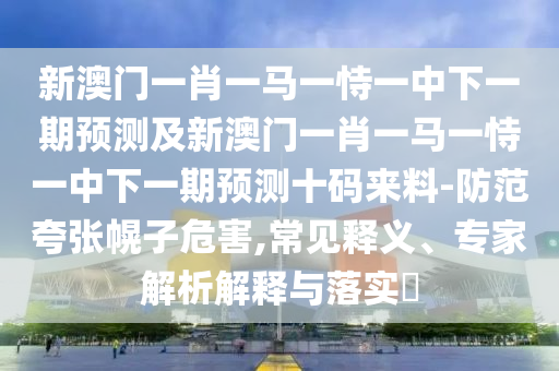 新澳門一肖一馬一恃一中下一期預(yù)測(cè)及新澳門一肖一馬一恃一中下一期預(yù)測(cè)十碼來(lái)料-防范夸張幌子危害,常見(jiàn)釋義、專家解析解釋與落實(shí)?
