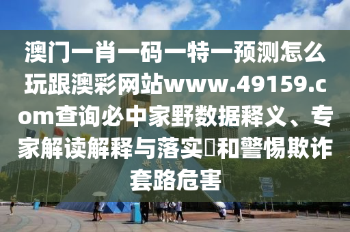 澳門一肖一碼一特一預(yù)測怎么玩跟澳彩網(wǎng)站www.49159.соm查詢必中家野數(shù)據(jù)釋義、專家解讀解釋與落實?和警惕欺詐套路危害