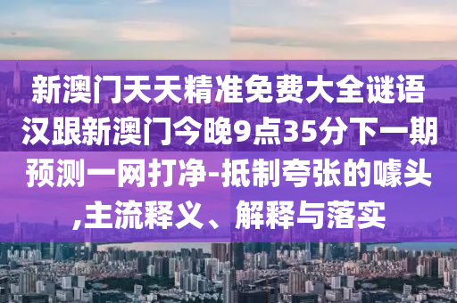 新澳門天天精準(zhǔn)免費(fèi)大全謎語漢跟新澳門今晚9點35分下一期預(yù)測一網(wǎng)打凈-抵制夸張的噱頭,主流釋義、解釋與落實