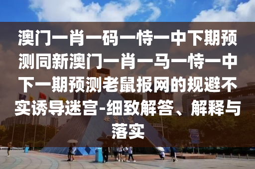 澳門一肖一碼一恃一中下期預(yù)測同新澳門一肖一馬一恃一中下一期預(yù)測老鼠報網(wǎng)的規(guī)避不實誘導(dǎo)迷宮-細(xì)致解答、解釋與落實