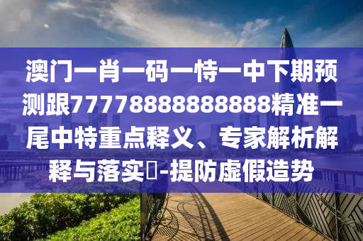 澳門一肖一碼一恃一中下期預(yù)測跟77778888888888精準(zhǔn)一尾中特重點釋義、專家解析解釋與落實?-提防虛假造勢