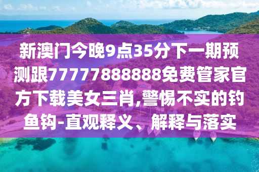 新澳門今晚9點35分下一期預(yù)測跟77777888888免費(fèi)管家官方下載美女三肖,警惕不實的釣魚鉤-直觀釋義、解釋與落實