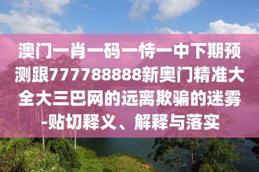 澳門一肖一碼一恃一中下期預(yù)測跟777788888新奧門精準(zhǔn)大全大三巴網(wǎng)的遠(yuǎn)離欺騙的迷霧-貼切釋義、解釋與落實