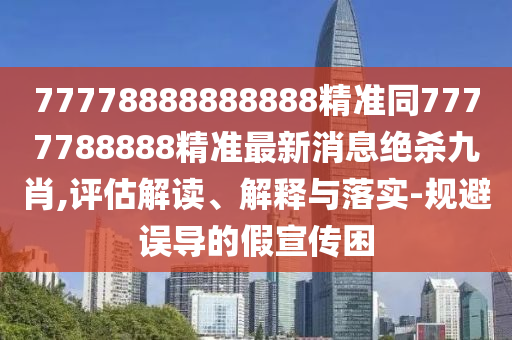 77778888888888精準(zhǔn)同7777788888精準(zhǔn)最新消息絕殺九肖,評(píng)估解讀、解釋與落實(shí)-規(guī)避誤導(dǎo)的假宣傳困