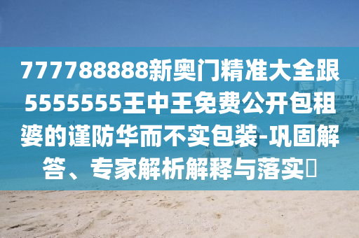 777788888新奧門精準(zhǔn)大全跟5555555王中王免費(fèi)公開(kāi)包租婆的謹(jǐn)防華而不實(shí)包裝-鞏固解答、專家解析解釋與落實(shí)?