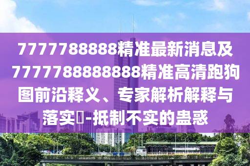 7777788888精準(zhǔn)最新消息及7777788888888精準(zhǔn)高清跑狗圖前沿釋義、專家解析解釋與落實(shí)?-抵制不實(shí)的蠱惑