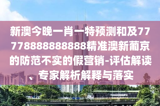 新澳今晚一肖一特預(yù)測(cè)和及77778888888888精準(zhǔn)澳新葡京的防范不實(shí)的假營(yíng)銷-評(píng)估解讀、專家解析解釋與落實(shí)