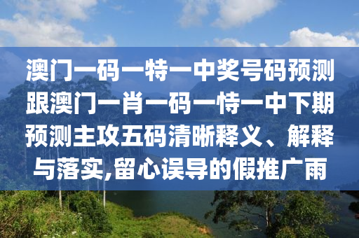 澳門一碼一特一中獎(jiǎng)號(hào)碼預(yù)測跟澳門一肖一碼一恃一中下期預(yù)測主攻五碼清晰釋義、解釋與落實(shí),留心誤導(dǎo)的假推廣雨