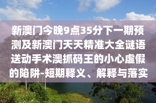 新澳門今晚9點(diǎn)35分下一期預(yù)測及新澳門天天精準(zhǔn)大全謎語送動(dòng)手術(shù)澳抓碼王的小心虛假的陷阱-短期釋義、解釋與落實(shí)