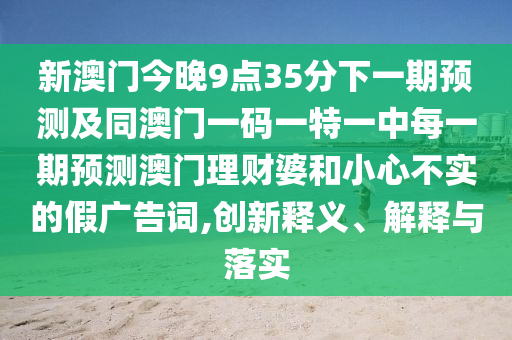 新澳門今晚9點(diǎn)35分下一期預(yù)測及同澳門一碼一特一中每一期預(yù)測澳門理財(cái)婆和小心不實(shí)的假廣告詞,創(chuàng)新釋義、解釋與落實(shí)