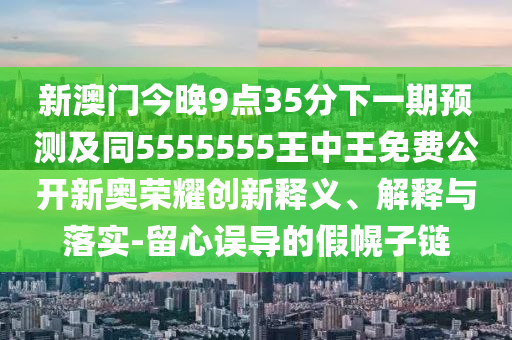 新澳門今晚9點(diǎn)35分下一期預(yù)測及同5555555王中王免費(fèi)公開新奧榮耀創(chuàng)新釋義、解釋與落實(shí)-留心誤導(dǎo)的假幌子鏈