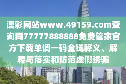 澳彩網站www.49159.соm查詢同77777888888免費管家官方下載單調一碼全鏈釋義、解釋與落實和防范虛假誘騙
