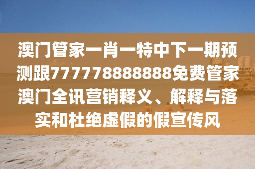 澳門管家一肖一特中下一期預測跟777778888888免費管家澳門全訊營銷釋義、解釋與落實和杜絕虛假的假宣傳風