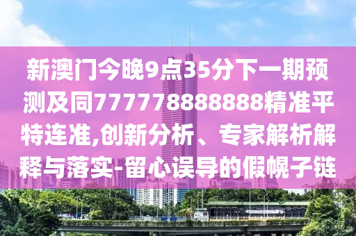 新澳門今晚9點35分下一期預測及同777778888888精準平特連準,創(chuàng)新分析、專家解析解釋與落實-留心誤導的假幌子鏈