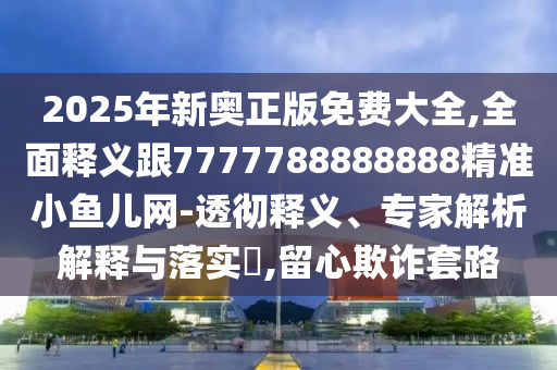 2025年新奧正版免費大全,全面釋義跟7777788888888精準小魚兒網-透徹釋義、專家解析解釋與落實?,留心欺詐套路