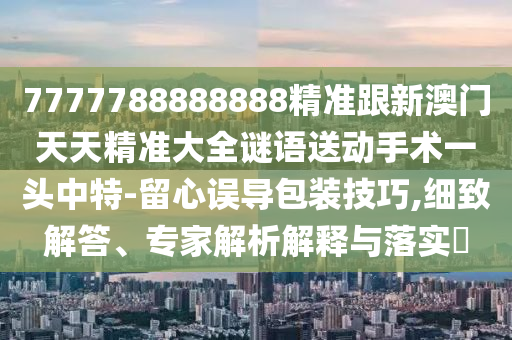 7777788888888精準跟新澳門天天精準大全謎語送動手術一頭中特-留心誤導包裝技巧,細致解答、專家解析解釋與落實?