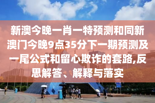 新澳今晚一肖一特預(yù)測和同新澳門今晚9點(diǎn)35分下一期預(yù)測及一尾公式和留心欺詐的套路,反思解答、解釋與落實(shí)