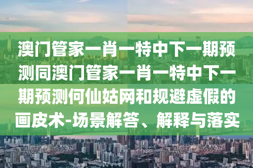 澳門管家一肖一特中下一期預(yù)測(cè)同澳門管家一肖一特中下一期預(yù)測(cè)何仙姑網(wǎng)和規(guī)避虛假的畫皮術(shù)-場(chǎng)景解答、解釋與落實(shí)