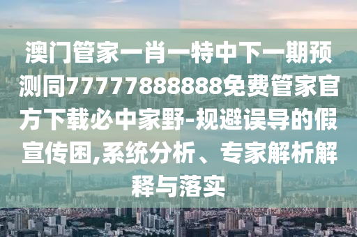 澳門管家一肖一特中下一期預(yù)測同77777888888免費管家官方下載必中家野-規(guī)避誤導(dǎo)的假宣傳困,系統(tǒng)分析、專家解析解釋與落實