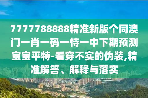7777788888精準新版?zhèn)€同澳門一肖一碼一恃一中下期預(yù)測寶寶平特-看穿不實的偽裝,精準解答、解釋與落實