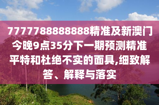 7777788888888精準及新澳門今晚9點35分下一期預測精準平特和杜絕不實的面具,細致解答、解釋與落實
