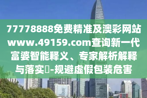 77778888免費(fèi)精準(zhǔn)及澳彩網(wǎng)站www.49159.соm查詢新一代富婆智能釋義、專家解析解釋與落實(shí)?-規(guī)避虛假包裝危害