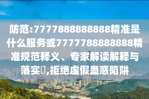 防范:7777888888888精準是什么服務或7777788888888精準規(guī)范釋義、專家解讀解釋與落實?,拒絕虛假蠱惑陷阱