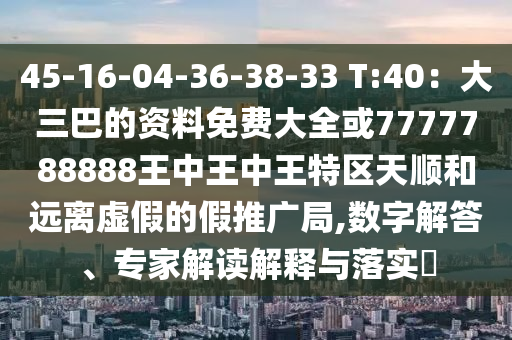 45-16-04-36-38-33 T:40：大三巴的資料免費大全或7777788888王中王中王特區(qū)天順和遠離虛假的假推廣局,數(shù)字解答、專家解讀解釋與落實?