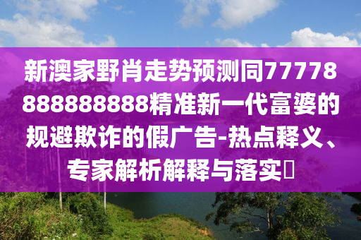 新澳家野肖走勢預測同77778888888888精準新一代富婆的規(guī)避欺詐的假廣告-熱點釋義、專家解析解釋與落實?