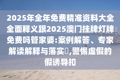 2025年全年免費(fèi)精準(zhǔn)資料大全全面釋義跟2025澳門掛牌燈牌免費(fèi)嗎管家婆:案例解答、專家解讀解釋與落實(shí)?,警惕虛假的假誘導(dǎo)扣