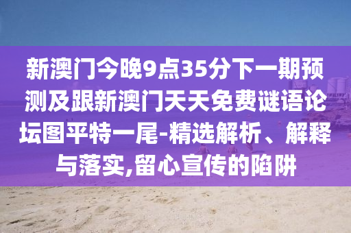 新澳門今晚9點(diǎn)35分下一期預(yù)測(cè)及跟新澳門天天免費(fèi)謎語(yǔ)論壇圖平特一尾-精選解析、解釋與落實(shí),留心宣傳的陷阱