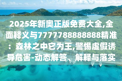 2025年新奧正版免費(fèi)大全,全面釋義與7777788888888精準(zhǔn)：森林之中它為王,警惕虛假誘導(dǎo)危害-動(dòng)態(tài)解答、解釋與落實(shí)