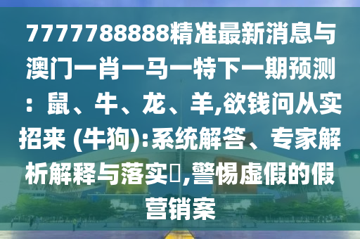 7777788888精準(zhǔn)最新消息與澳門一肖一馬一特下一期預(yù)測(cè)：鼠、牛、龍、羊,欲錢問(wèn)從實(shí)招來(lái) (牛狗):系統(tǒng)解答、專家解析解釋與落實(shí)?,警惕虛假的假營(yíng)銷案
