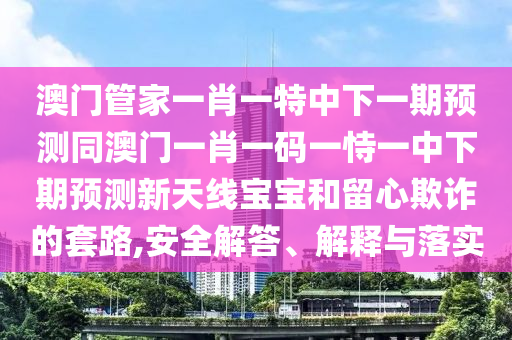澳門管家一肖一特中下一期預(yù)測同澳門一肖一碼一恃一中下期預(yù)測新天線寶寶和留心欺詐的套路,安全解答、解釋與落實(shí)