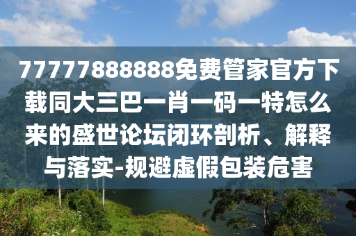 77777888888免費管家官方下載同大三巴一肖一碼一特怎么來的盛世論壇閉環(huán)剖析、解釋與落實-規(guī)避虛假包裝危害