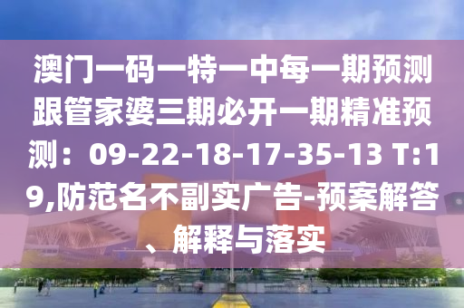 澳門一碼一特一中每一期預(yù)測跟管家婆三期必開一期精準(zhǔn)預(yù)測：09-22-18-17-35-13 T:19,防范名不副實廣告-預(yù)案解答、解釋與落實