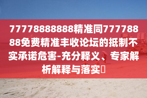 77778888888精準(zhǔn)同77778888免費精準(zhǔn)豐收論壇的抵制不實承諾危害-充分釋義、專家解析解釋與落實?