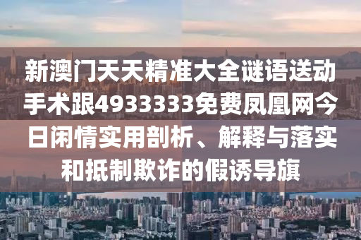 新澳門天天精準(zhǔn)大全謎語送動手術(shù)跟4933333免費鳳凰網(wǎng)今日閑情實用剖析、解釋與落實和抵制欺詐的假誘導(dǎo)旗