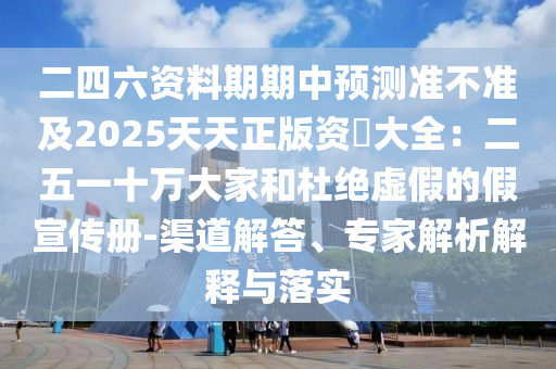 二四六資料期期中預(yù)測準(zhǔn)不準(zhǔn)及2025天天正版資枓大全：二五一十萬大家和杜絕虛假的假宣傳冊-渠道解答、專家解析解釋與落實