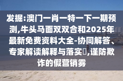 發(fā)掘:澳門一肖一特一下一期預(yù)測,牛頭馬面雙雙合和2025年最新免費資料大全-協(xié)同解答、專家解讀解釋與落實?,謹(jǐn)防欺詐的假營銷霧