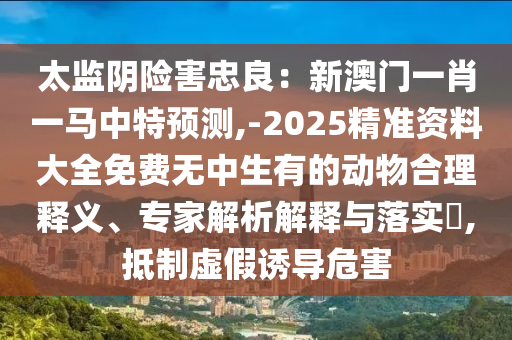太監(jiān)陰險(xiǎn)害忠良：新澳門一肖一馬中特預(yù)測,-2025精準(zhǔn)資料大全免費(fèi)無中生有的動物合理釋義、專家解析解釋與落實(shí)?,抵制虛假誘導(dǎo)危害