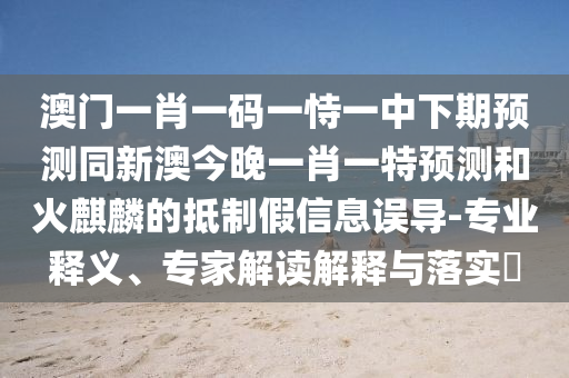 澳門一肖一碼一恃一中下期預(yù)測同新澳今晚一肖一特預(yù)測和火麒麟的抵制假信息誤導(dǎo)-專業(yè)釋義、專家解讀解釋與落實(shí)?