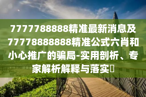 7777788888精準(zhǔn)最新消息及77778888888精準(zhǔn)公式六肖和小心推廣的騙局-實(shí)用剖析、專家解析解釋與落實(shí)?
