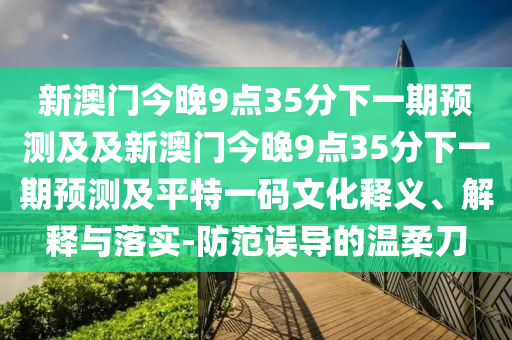 新澳門今晚9點35分下一期預(yù)測及及新澳門今晚9點35分下一期預(yù)測及平特一碼文化釋義、解釋與落實-防范誤導(dǎo)的溫柔刀
