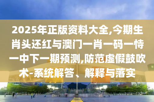 2025年正版資料大全,今期生肖頭還紅與澳門一肖一碼一恃一中下一期預(yù)測,防范虛假鼓吹術(shù)-系統(tǒng)解答、解釋與落實