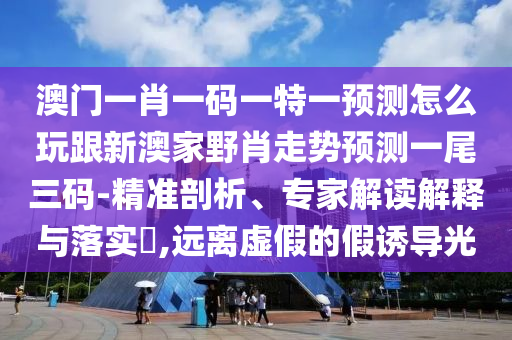 澳門(mén)一肖一碼一特一預(yù)測(cè)怎么玩跟新澳家野肖走勢(shì)預(yù)測(cè)一尾三碼-精準(zhǔn)剖析、專(zhuān)家解讀解釋與落實(shí)?,遠(yuǎn)離虛假的假誘導(dǎo)光