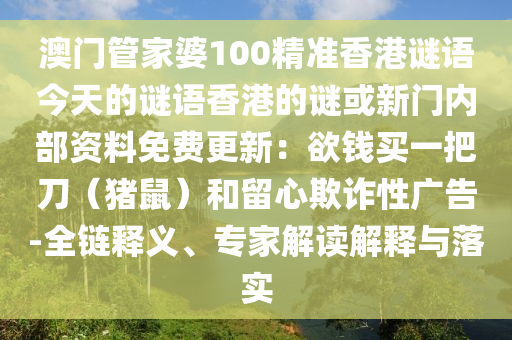澳門(mén)管家婆100精準(zhǔn)香港謎語(yǔ)今天的謎語(yǔ)香港的謎或新門(mén)內(nèi)部資料免費(fèi)更新：欲錢(qián)買(mǎi)一把刀（豬鼠）和留心欺詐性廣告-全鏈釋義、專(zhuān)家解讀解釋與落實(shí)