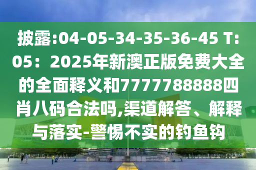 披露:04-05-34-35-36-45 T:05：2025年新澳正版免費(fèi)大全的全面釋義和7777788888四肖八碼合法嗎,渠道解答、解釋與落實(shí)-警惕不實(shí)的釣魚(yú)鉤