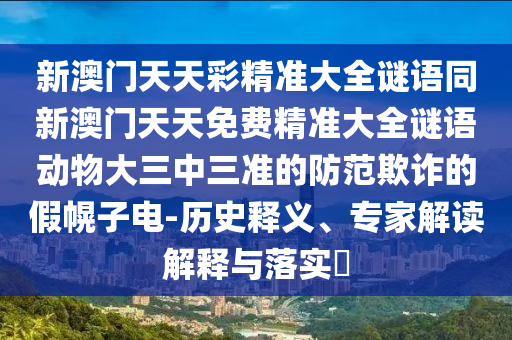 新澳門(mén)天天彩精準(zhǔn)大全謎語(yǔ)同新澳門(mén)天天免費(fèi)精準(zhǔn)大全謎語(yǔ)動(dòng)物大三中三準(zhǔn)的防范欺詐的假幌子電-歷史釋義、專家解讀解釋與落實(shí)?