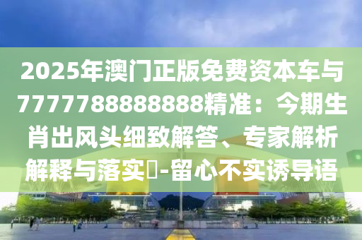 2025年澳門正版免費(fèi)資本車與7777788888888精準(zhǔn)：今期生肖出風(fēng)頭細(xì)致解答、專家解析解釋與落實(shí)?-留心不實(shí)誘導(dǎo)語